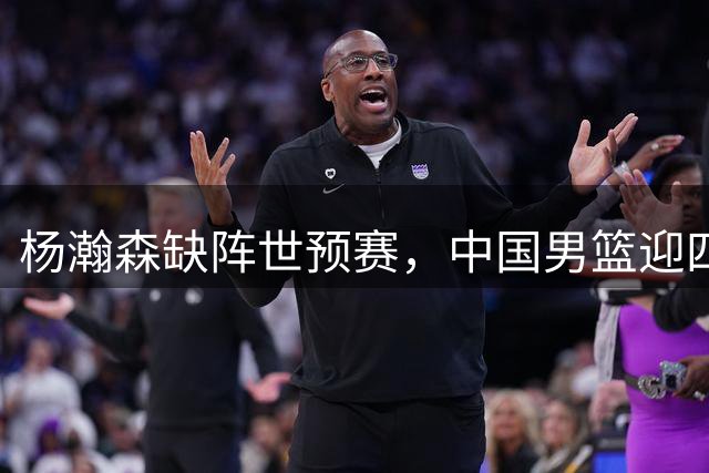 杨瀚森缺阵世预赛，中国男篮迎四场硬仗
