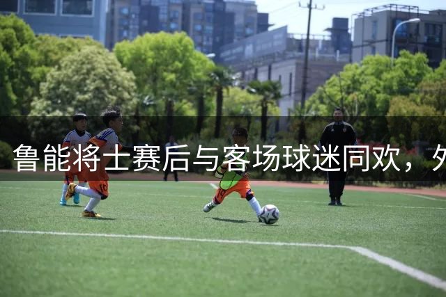鲁能将士赛后与客场球迷同欢，外援锋线组合合影留念