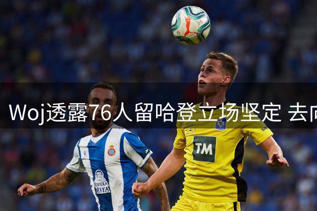 Woj透露76人留哈登立场坚定 去向仍存多重变数